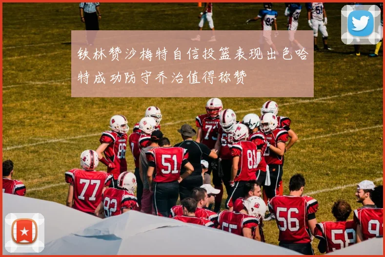 铁林赞沙梅特自信投篮表现出色哈特成功防守乔治值得称赞