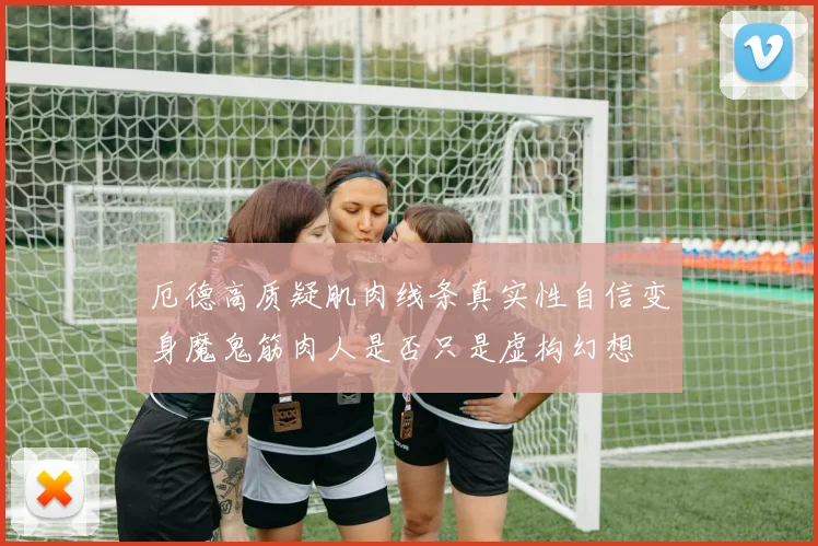 厄德高质疑肌肉线条真实性自信变身魔鬼筋肉人是否只是虚构幻想