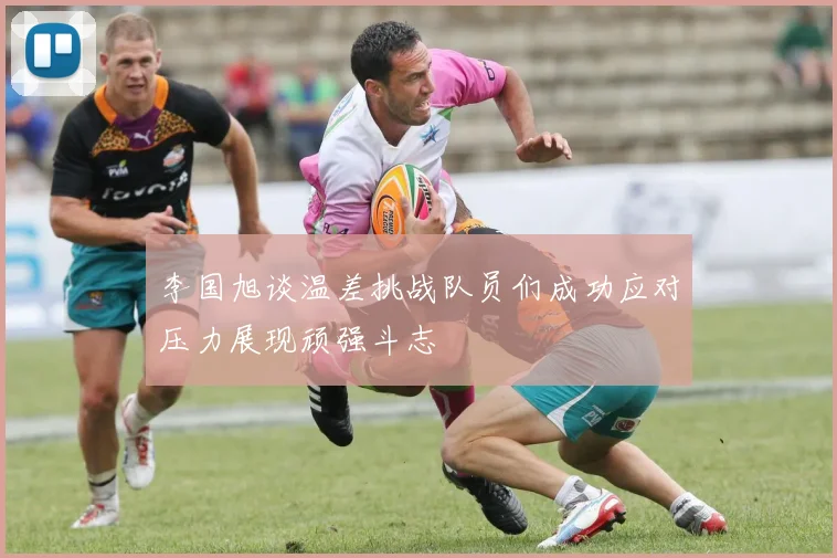 李国旭谈温差挑战队员们成功应对压力展现顽强斗志