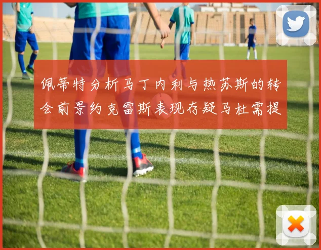 佩蒂特分析马丁内利与热苏斯的转会前景约克雷斯表现存疑马杜需提升才能留队