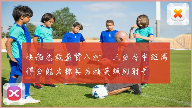 快船总裁盛赞八村塁三分与中距离得分能力称其为精英级别射手