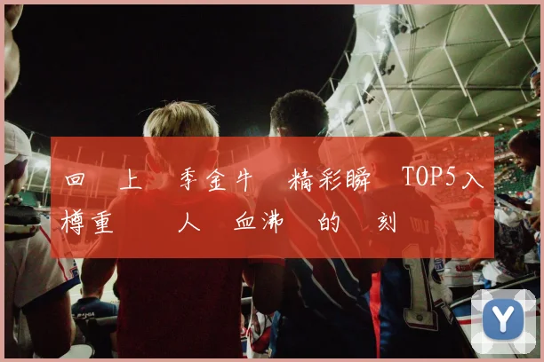 回顧上賽季金牛隊精彩瞬間TOP5入樽重溫讓人熱血沸騰的時刻
