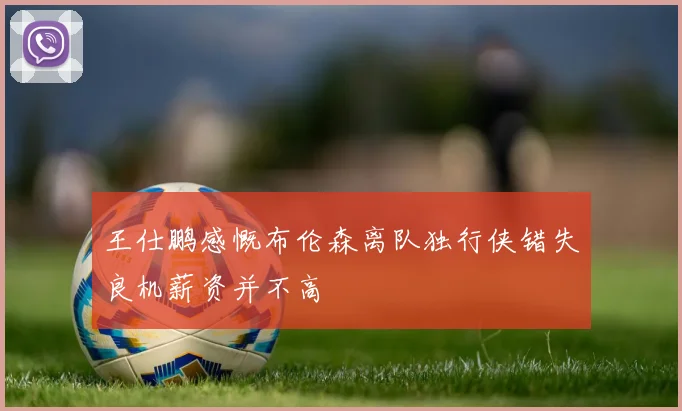 王仕鹏感慨布伦森离队独行侠错失良机薪资并不高