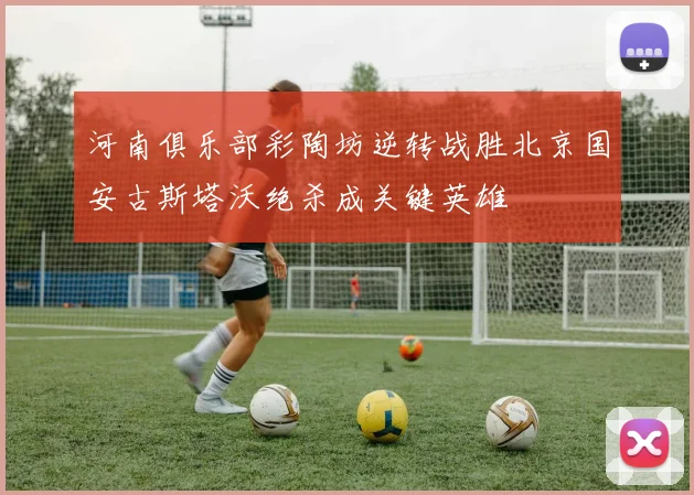河南俱乐部彩陶坊逆转战胜北京国安古斯塔沃绝杀成关键英雄