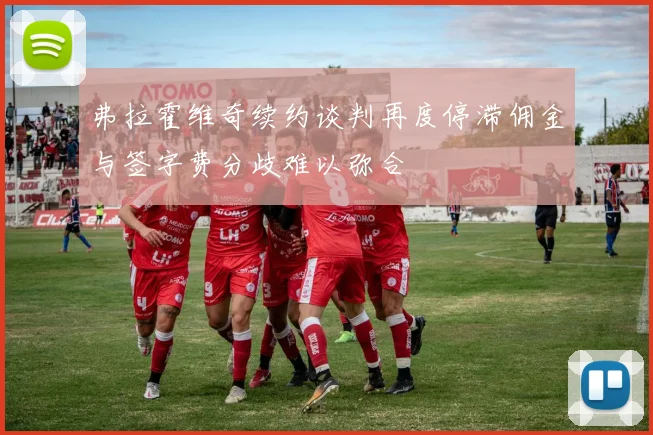 弗拉霍维奇续约谈判再度停滞佣金与签字费分歧难以弥合