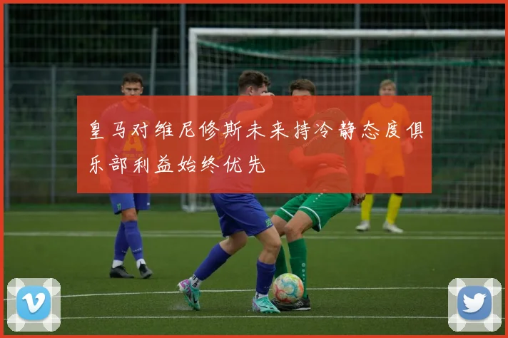 皇马对维尼修斯未来持冷静态度俱乐部利益始终优先